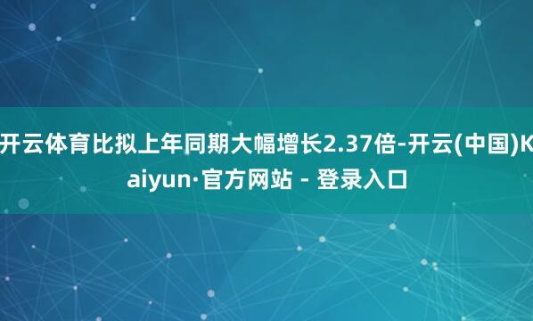开云体育比拟上年同期大幅增长2.37倍-开云(中国)Kaiyun·官方网站 - 登录入口
