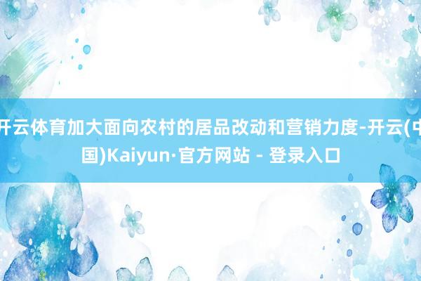 开云体育加大面向农村的居品改动和营销力度-开云(中国)Kaiyun·官方网站 - 登录入口