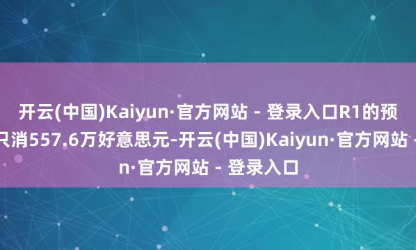 开云(中国)Kaiyun·官方网站 - 登录入口R1的预检修用度只消557.6万好意思元-开云(中国)Kaiyun·官方网站 - 登录入口