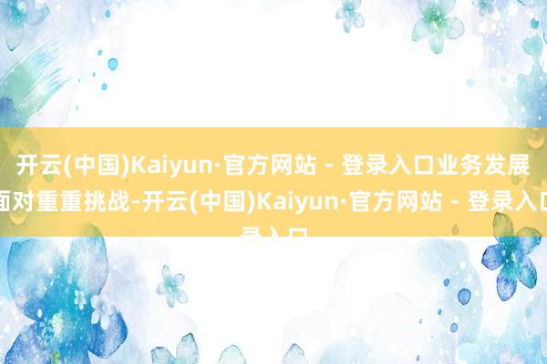 开云(中国)Kaiyun·官方网站 - 登录入口业务发展面对重重挑战-开云(中国)Kaiyun·官方网站 - 登录入口