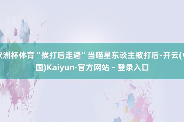 欧洲杯体育“挨打后走避”当喵星东谈主被打后-开云(中国)Kaiyun·官方网站 - 登录入口
