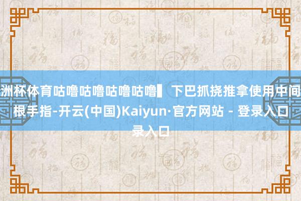 欧洲杯体育咕噜咕噜咕噜咕噜▍下巴抓挠推拿使用中间三根手指-开云(中国)Kaiyun·官方网站 - 登录入口