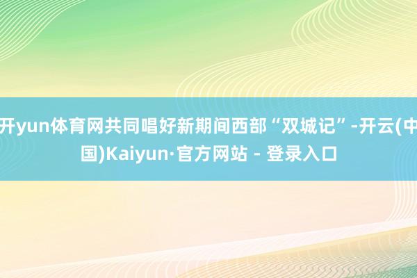 开yun体育网共同唱好新期间西部“双城记”-开云(中国)Kaiyun·官方网站 - 登录入口