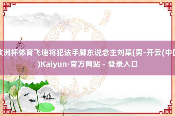 欧洲杯体育飞速将犯法手脚东说念主刘某(男-开云(中国)Kaiyun·官方网站 - 登录入口