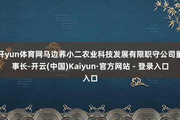 开yun体育网马边荞小二农业科技发展有限职守公司董事长-开云(中国)Kaiyun·官方网站 - 登录入口