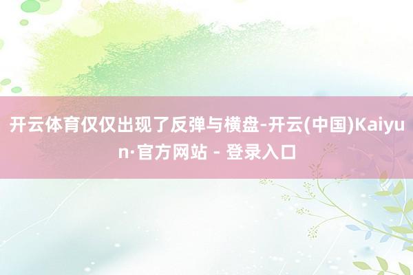 开云体育仅仅出现了反弹与横盘-开云(中国)Kaiyun·官方网站 - 登录入口