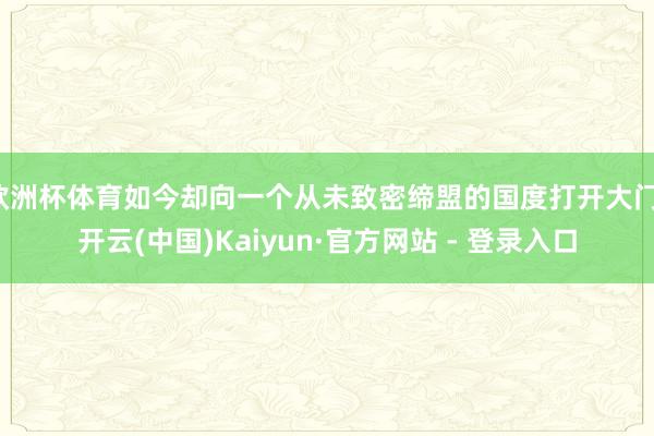 欧洲杯体育如今却向一个从未致密缔盟的国度打开大门-开云(中国)Kaiyun·官方网站 - 登录入口