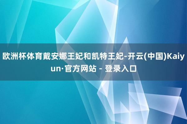 欧洲杯体育戴安娜王妃和凯特王妃-开云(中国)Kaiyun·官方网站 - 登录入口