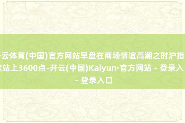 开云体育(中国)官方网站早盘在商场情谊高潮之时沪指一度站上3600点-开云(中国)Kaiyun·官方网站 - 登录入口