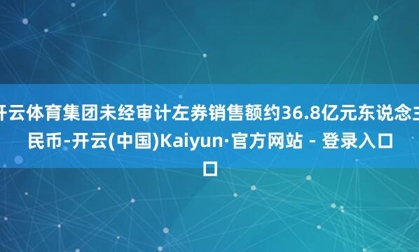 开云体育集团未经审计左券销售额约36.8亿元东说念主民币-开云(中国)Kaiyun·官方网站 - 登录入口