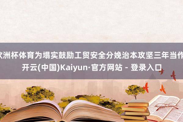 欧洲杯体育为塌实鼓励工贸安全分娩治本攻坚三年当作-开云(中国)Kaiyun·官方网站 - 登录入口