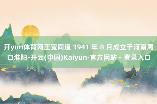 开yun体育网王宽同道 1941 年 8 月成立于河南周口淮阳-开云(中国)Kaiyun·官方网站 - 登录入口
