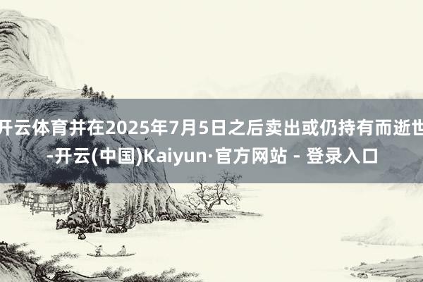 开云体育并在2025年7月5日之后卖出或仍持有而逝世-开云(中国)Kaiyun·官方网站 - 登录入口