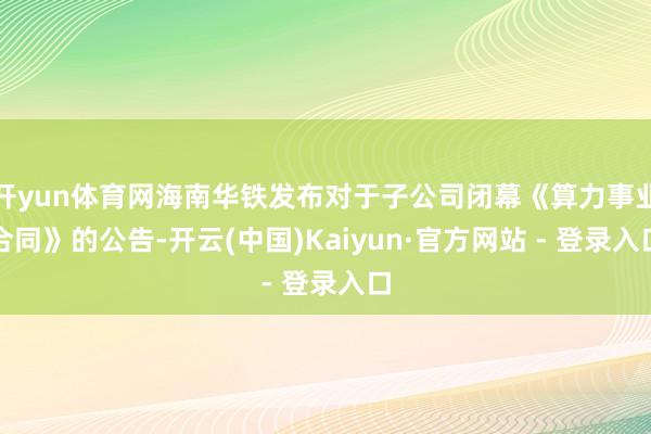 开yun体育网海南华铁发布对于子公司闭幕《算力事业合同》的公告-开云(中国)Kaiyun·官方网站 - 登录入口