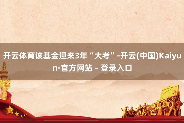 开云体育该基金迎来3年“大考”-开云(中国)Kaiyun·官方网站 - 登录入口