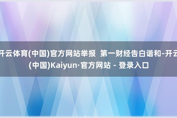 开云体育(中国)官方网站举报  第一财经告白谐和-开云(中国)Kaiyun·官方网站 - 登录入口