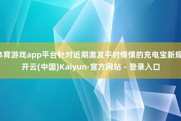 体育游戏app平台针对近期激发平时情愫的充电宝新规-开云(中国)Kaiyun·官方网站 - 登录入口