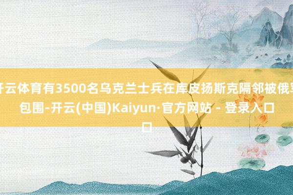 开云体育有3500名乌克兰士兵在库皮扬斯克隔邻被俄军包围-开云(中国)Kaiyun·官方网站 - 登录入口
