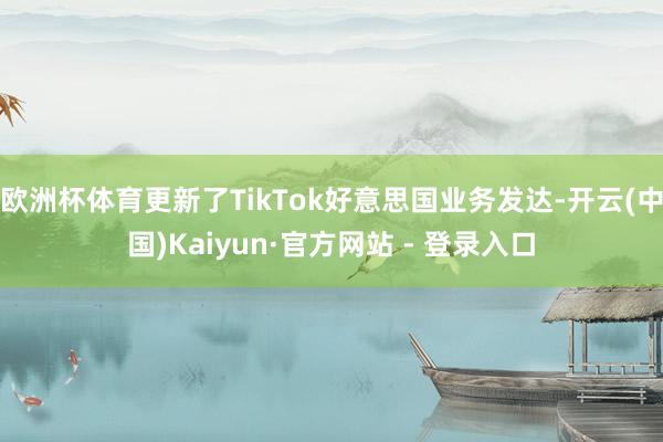 欧洲杯体育更新了TikTok好意思国业务发达-开云(中国)Kaiyun·官方网站 - 登录入口